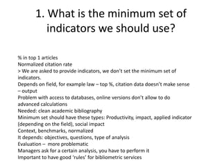 1. What is the minimum set of 
indicators we should use? 
% in top 1 articles 
Normalized citation rate 
> We are asked to provide indicators, we don’t set the minimum set of 
indicators. 
Depends on field, for example law – top %, citation data doesn’t make sense 
– output 
Problem with access to databases, online versions don’t allow to do 
advanced calculations 
Needed: clean academic bibliography 
Minimum set should have these types: Productivity, impact, applied indicator 
(depending on the field), social impact 
Context, benchmarks, normalized 
It depends: objectives, questions, type of analysis 
Evaluation – more problematic 
Managers ask for a certain analysis, you have to perform it 
Important to have good ‘rules’ for bibliometric services 
 