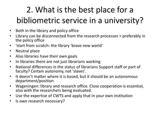 2. What is the best place for a 
bibliometric service in a university? 
• Both in the library and policy office 
• Library can be disconnected from the research processes > preferably in 
the policy office 
• ‘start from scratch: the library ‘brave new world’ 
• Neutral place 
• Also libraries have their own goals 
• In libraries there are not just librarians working 
• National differences in the status of librarians Support staff or part of 
faculty? Certain autonomy, not ‘slaves’. 
• It doesn’t matter where it is based, but it should be an autonomous 
department/position 
• Wageningen: library and research office. Close cooperation is essential, 
also with the researchers being evaluated. 
• Use the expertise of CWTS and apply that in your own institution 
• Is own research necessary? 
 