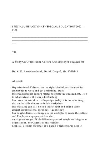 SPECIALUSIS UGDYMAS / SPECIAL EDUCATION 2022 1
(43)
_____________________________________________________
_____________________________________________________
___
391
A Study On Organisation Culture And Employee Engagement
Dr. K. K. Ramachandran1, Dr. M. Deepa2, Ms. Vallabi3
Abstract:
Organisational Culture sets the right kind of environment for
employees to work and get committed. Does
the organisational culture relates to employee engagement, if so
to what extent is the study.Technology
has taken the world in its fingertips, today it is not necessary
that an individual must be in his workplace
and work, he can still be in a tourist spot and attend some
crucial organisational meetings. Technology
has bought dramatic changes in the workplace; hence the culture
and Employee engagement has also
undergonechanges. With different types of people working in an
organisation, the Organisational culture
keeps all of them together, it’s a glue which ensures people
 