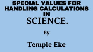 SPECIAL VALUES FOR
HANDLING CALCULATIONS
IN
SCIENCE.
By
Temple Eke
 