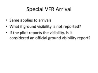 Special VFR Arrival
• Same applies to arrivals
• What if ground visibility is not reported?
• If the pilot reports the visibility, is it
considered an official ground visibility report?
 