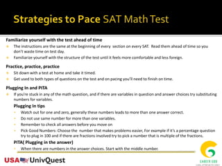 Familiarize yourself with the test ahead of time
 The instructions are the same at the beginning of every section on every SAT. Read them ahead of time so you
don’t waste time on test day.
 Familiarize yourself with the structure of the test until it feels more comfortable and less foreign.
Practice, practice, practice
 Sit down with a test at home and take it timed.
 Get used to both types of questions on the test and on pacing you’ll need to finish on time.
Plugging In and PITA
 If you're stuck in any of the math question, and if there are variables in question and answer choices try substituting
numbers for variables.
Plugging In tips
• Watch out for one and zero, generally these numbers leads to more than one answer correct.
• Do not use same number for more than one variables.
• Remember to check all answers before you move on
• Pick Good Numbers: Choose the number that makes problems easier, For example if it’s a percentage question
try to plug in 100 and if there are fractions involved try to pick a number that is multiple of the fractions.
PITA( Plugging in the answer)
• When there are numbers in the answer choices. Start with the middle number.
 