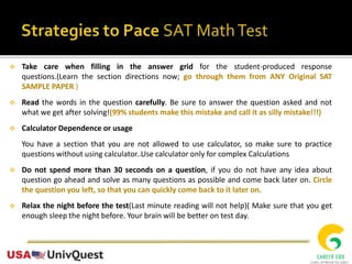 Take care when filling in the answer grid for the student-produced response
questions.(Learn the section directions now; go through them from ANY Original SAT
SAMPLE PAPER )
 Read the words in the question carefully. Be sure to answer the question asked and not
what we get after solving!(99% students make this mistake and call it as silly mistake!!!)
 Calculator Dependence or usage
You have a section that you are not allowed to use calculator, so make sure to practice
questions without using calculator..Use calculator only for complex Calculations
 Do not spend more than 30 seconds on a question, if you do not have any idea about
question go ahead and solve as many questions as possible and come back later on. Circle
the question you left, so that you can quickly come back to it later on.
 Relax the night before the test(Last minute reading will not help)( Make sure that you get
enough sleep the night before. Your brain will be better on test day.
 