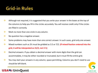  Although not required, it is suggested that you write your answer in the boxes at the top of
the columns to help you fill in the circles accurately. You will receive credit only if the circles
are filled in correctly.
 Mark no more than one circle in any column.
 No question has a negative answer.
 Some problems may have more than one correct answer. In such cases, grid only one answer.
 Mixed numbers such as 3½ must be gridded as 3.5 or 7/2. (if mixed fraction entered into the
grid, it will be interpreted as 31/2, not 3 ½)
 Decimal answers: If you obtain a decimal answer with more digits than the grid can
accommodate, it may be either rounded or truncated, but it must fill the entire grid.
 You may start your answers in any column, space permitting. Columns you don’t need to use
should be left blank.
 