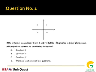 If the system of inequalities y ≥ 3x + 4 and y > (6/11)x - 2 is graphed in the xy-plane above,
which quadrant contains no solutions to the system?
A. Quadrant II
B. Quadrant III
C. Quadrant IV
D. There are solutions in all four quadrants.
II I
III IV
 