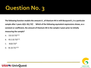 The following function models the amount A , of titanium-44 in milli Becquerel's, in a particular
sample after t years A(t)= 81(.73)t . Which of the following equivalent expressions shows, as a
constant or coefficient, the amount of titanium-44 in the sample 2 years prior to initially
measuring the sample?
A. 152 (0.73)(t+2)
B. 43.2 (0.73)(t-2)
C. 81(0.73)2t
D. 81 (0.73) (t/2)
 
