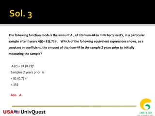 The following function models the amount A , of titanium-44 in milli Becquerel's, in a particular
sample after t years A(t)= 81(.73)t . Which of the following equivalent expressions shows, as a
constant or coefficient, the amount of titanium-44 in the sample 2 years prior to initially
measuring the sample?
A (t) = 81 (0.73)t
Samples 2 years prior is
= 81 (0.73)-2
= 152
Ans. A
 