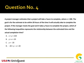 A project manager estimates that a project will take x hours to complete, where x > 200. The
goal is for the estimate to be within 20 hours of the time it will actually take to complete the
project. If the manager meets the goal and it takes y hours to complete the project, which of
the following inequalities represents the relationship between the estimated time and the
actual completion time?
A. x + y < 220
B. y > x + 20
C. y < - 20
D. - 20 < y – x < 20
 