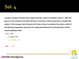 A project manager estimates that a project will take x hours to complete, where x > 200. The
goal is for the estimate to be within 20 hours of the time it will actually take to complete the
project. If the manager meets the goal and it takes y hours to complete the project, which of
the following inequalities represents the relationship between the estimated time and the
actual completion time?
Let x = 250
y = 230 or 270
x – y = 20 or - 20
Ans. D
 