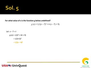 For what value of x is the function g below undefined?
g (x) = 1/((x – 7)2 + 6 (x – 7) + 9)
Let x – 7 = t
g (x) = 1/(t2 + 6t + 9)
= 1/(t+3)2
= 1/(x – 4)2
 