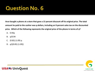 Arun bought a phone at a store that gave a 15 percent discount off its original price. The total
amount he paid to the cashier was q dollars, including an 9 percent sales tax on the discounted
price. Which of the following represents the original price of the phone in terms of q?
A. 0.94q
B. q/0.94
C. (0.85) (1.09) q
D. q/((0.85) (1.09))
 