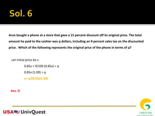 Arun bought a phone at a store that gave a 15 percent discount off its original price. The total
amount he paid to the cashier was q dollars, including an 9 percent sales tax on the discounted
price. Which of the following represents the original price of the phone in terms of q?
Let initial price be x
0.85x + 9/100 (0.85x) = q
0.85x (1.09) = q
x= q/(0.85)(1.09)
Ans. D
 