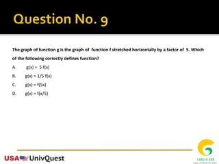 The graph of function g is the graph of function f stretched horizontally by a factor of 5. Which
of the following correctly defines function?
A. g(x) = 5 f(x)
B. g(x) = 1/5 f(x)
C. g(x) = f(5x)
D. g(x) = f(x/5)
 