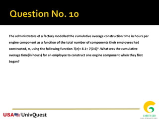 The administrators of a factory modelled the cumulative average construction time in hours per
engine component as a function of the total number of components their employees had
constructed, n, using the following function T(n)= 8.1+ 7(0.6)n .What was the cumulative
average time(in hours) for an employee to construct one engine component when they first
began?
 