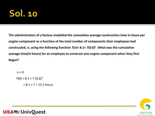 The administrators of a factory modelled the cumulative average construction time in hours per
engine component as a function of the total number of components their employees had
constructed, n, using the following function T(n)= 8.1+ 7(0.6)n .What was the cumulative
average time(in hours) for an employee to construct one engine component when they first
began?
n = 0
T(0) = 8.1 + 7 (0.6)0
= 8.1 + 7 = 15.1 hours
 