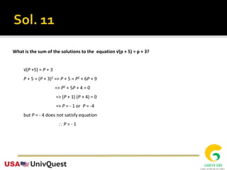 What is the sum of the solutions to the equation √(p + 5) = p + 3?
√(P +5) = P + 3
P + 5 = (P + 3)2 => P + 5 = P2 + 6P + 9
=> P2 + 5P + 4 = 0
=> (P + 1) (P + 4) = 0
=> P = - 1 or P = -4
but P = - 4 does not satisfy equation
 P = - 1
 