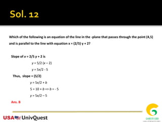 Which of the following is an equation of the line in the -plane that passes through the point (4,5)
and is parallel to the line with equation x = (2/5) y + 2?
Slope of x = 2/5 y + 2 is
y = 5/2 (x – 2)
y = 5x/2 - 5
Thus, slope = (5/2)
y = 5x/2 + b
5 = 10 + b => b = - 5
y = 5x/2 – 5
Ans. B
 