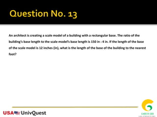 An architect is creating a scale model of a building with a rectangular base. The ratio of the
building’s base length to the scale model’s base length is 150 in : 4 in. If the length of the base
of the scale model is 12 inches (in), what is the length of the base of the building to the nearest
foot?
 