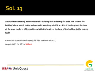 An architect is creating a scale model of a building with a rectangular base. The ratio of the
building’s base length to the scale model’s base length is 150 in : 4 in. If the length of the base
of the scale model is 12 inches (in), what is the length of the base of the building to the nearest
foot?
450 inches but question is asking for foot so divide with 12,
we get 450/12 = 37.5 = 38 foot
 