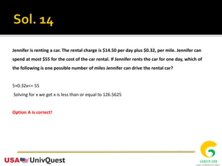 Jennifer is renting a car. The rental charge is $14.50 per day plus $0.32, per mile. Jennifer can
spend at most $55 for the cost of the car rental. If Jennifer rents the car for one day, which of
the following is one possible number of miles Jennifer can drive the rental car?
5+0.32x<= 55
Solving for x we get x is less than or equal to 126.5625
Option A is correct!
 