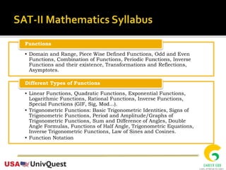 • Domain and Range, Piece Wise Defined Functions, Odd and Even
Functions, Combination of Functions, Periodic Functions, Inverse
Functions and their existence, Transformations and Reflections,
Asymptotes.
Functions
• Linear Functions, Quadratic Functions, Exponential Functions,
Logarithmic Functions, Rational Functions, Inverse Functions,
Special Functions (GIF, Sig, Mod...).
• Trigonometric Functions: Basic Trigonometric Identities, Signs of
Trigonometric Functions, Period and Amplitude/Graphs of
Trigonometric Functions, Sum and Difference of Angles, Double
Angle Formulas, Functions of Half Angle, Trigonometric Equations,
Inverse Trigonometric Functions, Law of Sines and Cosines.
• Function Notation
Different Types of Functions
 