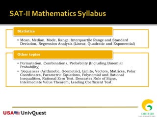 • Mean, Median, Mode, Range, Interquartile Range and Standard
Deviation, Regression Analysis (Linear, Quadratic and Exponential)
Statistics
• Permutation, Combinations, Probability (Including Binomial
Probability)
• Sequences (Arithmetic, Geometric), Limits, Vectors, Matrices, Polar
Coordinates, Parametric Equations, Polynomial and Rational
Inequalities, Rational Zero Test, Descartes Rule of Signs,
Intermediate Value Theorem, Leading Coefficient Test.
Other topics
 
