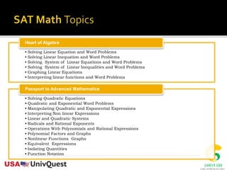 • Solving Linear Equation and Word Problems
• Solving Linear Inequation and Word Problems
• Solving System of Linear Equations and Word Problems
• Solving System of Linear Inequalities and Word Problems
• Graphing Linear Equations
• Interpreting linear functions and Word Problems
Heart of Algebra
• Solving Quadratic Equations
• Quadratic and Exponential Word Problems
• Manipulating Quadratic and Exponential Expressions
• Interpreting Non linear Expressions
• Linear and Quadratic Systems
• Radicals and Rational Exponents
• Operations With Polynomials and Rational Expressions
• Polynomial Factors and Graphs
• Nonlinear Functions Graphs
• Equivalent Expressions
• Isolating Quantities
• Function Notation
Passport to Advanced Mathematics
 