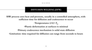 SSW process uses heat and pressure, usually in a controlled atmosphere, with
sufficient time for diffusion and coalescence to occur
•Temperatures  0.5 Tm
•Plastic deformation at surfaces is minimal
•Primary coalescence mechanism is solid state diffusion
•Limitation: time required for diffusion can range from seconds to hours
DIFFUSION WELDING (DFW)
8 / 6 / 2 0 1 8
1
 