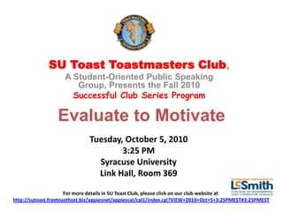 SU Toast Toastmasters Club,
                    A Student-Oriented Public Speaking
                       Group, Presents the Fall 2010
                      Successful Club Series Program

                  Evaluate to Motivate
                              Tuesday, October 5, 2010
                                      3:25 PM
                                Syracuse University
                                Link Hall, Room 369

                      For more details in SU Toast Club, please click on our club website at
http://sutoast.freetoasthost.biz/appiesnet/appiescal/cal1/index.cgi?VIEW+2010+Oct+5+3:25PMEST#3:25PMEST
 