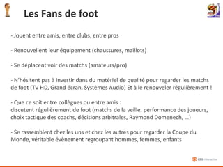 La Coupe du Monde de footballEvènement sportif le plus important et populaire dans le monde!Une grande fête internationale> Des millions de français, hommes, femmes, enfants, se regroupent et suivent cet évènementUn impact économique gigantesque> Economie : plusieurs milliards de $ en retombées> Achats TV/Video : Explosion des ventes les mois précédant l’évènementCoupe du Monde 2010, enjeux technologiques> Retransmissions des évènements sur différents media (TV HD, internet, mobile)> Diffusion en HD, en 3D
