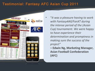 Testimonial: Fantasy AFC Asian Cup 2011

•

“It was a pleasure having to work
with Fantasy4All/FanXT during
the intense pe...