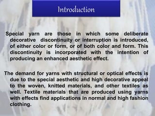 Introduction
Special yarn are those in which some deliberate
decorative discontinuity or interruption is introduced,
of either color or form, or of both color and form. This
discontinuity is incorporated with the intention of
producing an enhanced aesthetic effect.
The demand for yarns with structural or optical effects is
due to the special aesthetic and high decorative appeal
to the woven, knitted materials, and other textiles as
well. Textile materials that are produced using yarns
with effects find applications in normal and high fashion
clothing.
 