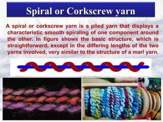 Spiral or Corkscrew yarn
A spiral or corkscrew yarn is a plied yarn that displays a
characteristic smooth spiraling of one component around
the other. In figure shows the basic structure, which is
straightforward, except in the differing lengths of the two
yarns involved, very similar to the structure of a marl yarn.
 