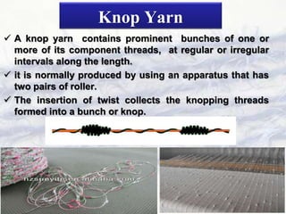 Knop Yarn
 A knop yarn contains prominent bunches of one or
more of its component threads, at regular or irregular
intervals along the length.
 it is normally produced by using an apparatus that has
two pairs of roller.
 The insertion of twist collects the knopping threads
formed into a bunch or knop.
 