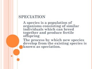 SPECIATION
A species is a population of
organisms consisting of similar
individuals which can breed
together and produce fertile
offspring.
The process by which new species
develop from the existing species is
known as speciation.
 