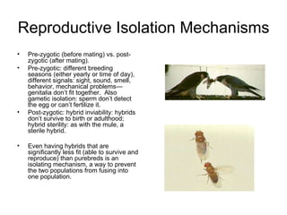 Reproductive Isolation Mechanisms Pre-zygotic (before mating) vs. post-zygotic (after mating). Pre-zygotic: different breeding seasons (either yearly or time of day), different signals: sight, sound, smell, behavior, mechanical problems—genitalia don’t fit together.  Also gametic isolation: sperm don’t detect the egg or can’t fertilize it.  Post-zygotic: hybrid inviability: hybrids don’t survive to birth or adulthood; hybrid sterility: as with the mule, a sterile hybrid. Even having hybrids that are significantly less fit (able to survive and reproduce) than purebreds is an isolating mechanism, a way to prevent the two populations from fusing into one population. 