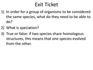 Exit Ticket
1) In order for a group of organisms to be considered
the same species, what do they need to be able to
do?
2) What is speciation?
3) True or false: if two species share homologous
structures, this means that one species evolved
from the other.
 