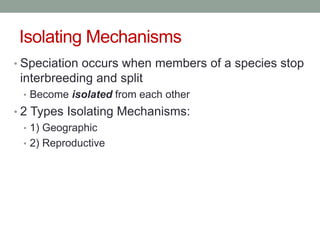 Isolating Mechanisms
• Speciation occurs when members of a species stop
interbreeding and split
• Become isolated from each other
• 2 Types Isolating Mechanisms:
• 1) Geographic
• 2) Reproductive
 