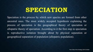 SPECIATION
Speciation is the process by which new species are formed from other
ancestral ones. The most widely accepted hypothesis explaining the
process of speciation is the geographical theory of speciation or
allopatric theory of speciation. According to it the first step in speciation
is reproductive isolation brought about by physical separation or
geographical separation of population (allopatric population).
Noor Zada, M.Sc Zoology, KUST, Kohat
 
