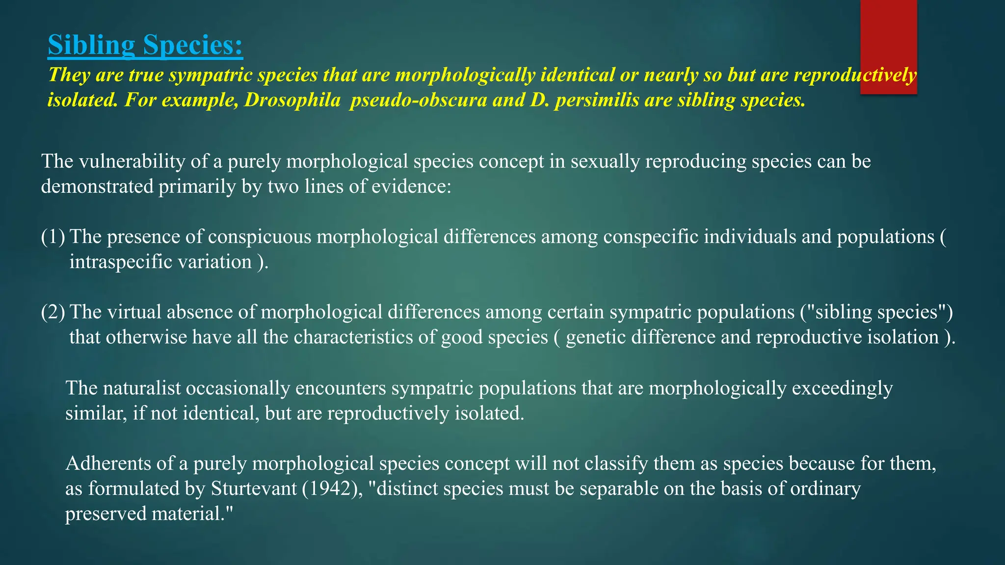 Sibling Species:
They are true sympatric species that are morphologically identical or nearly so but are reproductively
isolated. For example, Drosophila pseudo-obscura and D. persimilis are sibling species.
The vulnerability of a purely morphological species concept in sexually reproducing species can be
demonstrated primarily by two lines of evidence:
(1) The presence of conspicuous morphological differences among conspecific individuals and populations (
intraspecific variation ).
(2) The virtual absence of morphological differences among certain sympatric populations ("sibling species")
that otherwise have all the characteristics of good species ( genetic difference and reproductive isolation ).
The naturalist occasionally encounters sympatric populations that are morphologically exceedingly
similar, if not identical, but are reproductively isolated.
Adherents of a purely morphological species concept will not classify them as species because for them,
as formulated by Sturtevant (1942), "distinct species must be separable on the basis of ordinary
preserved material."
 