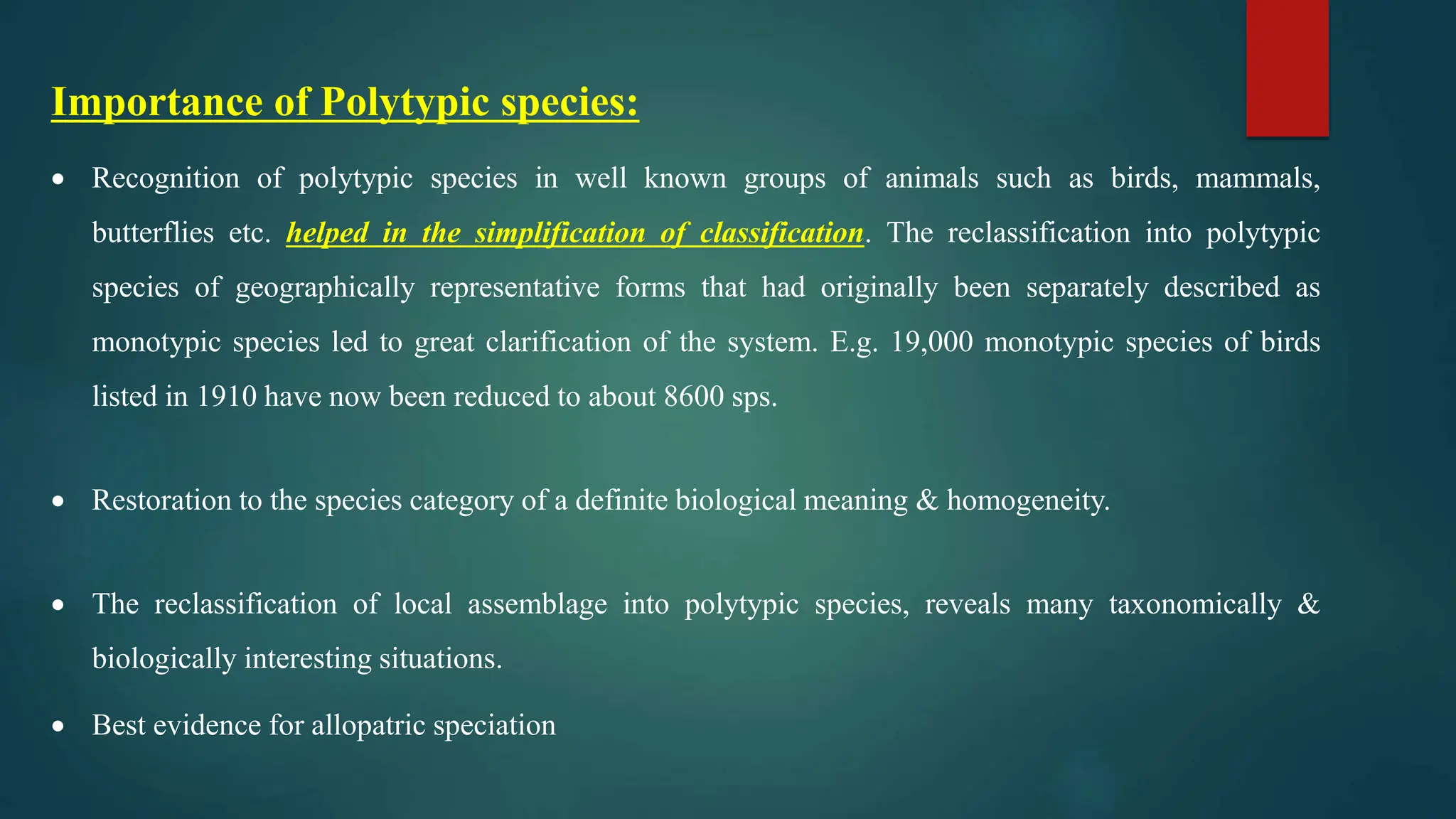 Importance of Polytypic species:
 Recognition of polytypic species in well known groups of animals such as birds, mammals,
butterflies etc. helped in the simplification of classification. The reclassification into polytypic
species of geographically representative forms that had originally been separately described as
monotypic species led to great clarification of the system. E.g. 19,000 monotypic species of birds
listed in 1910 have now been reduced to about 8600 sps.
 Restoration to the species category of a definite biological meaning & homogeneity.
 The reclassification of local assemblage into polytypic species, reveals many taxonomically &
biologically interesting situations.
 Best evidence for allopatric speciation
 