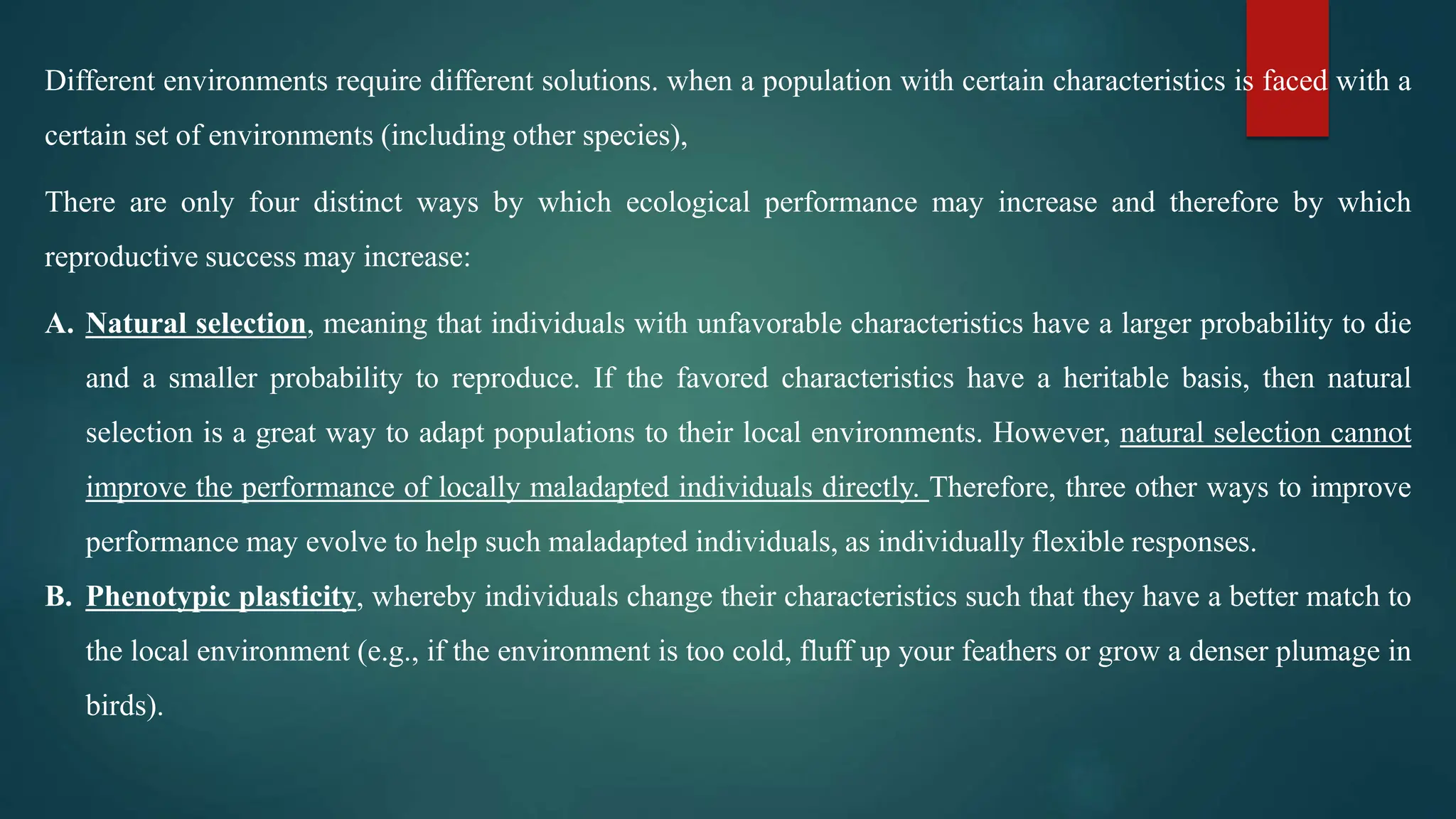 Different environments require different solutions. when a population with certain characteristics is faced with a
certain set of environments (including other species),
There are only four distinct ways by which ecological performance may increase and therefore by which
reproductive success may increase:
A. Natural selection, meaning that individuals with unfavorable characteristics have a larger probability to die
and a smaller probability to reproduce. If the favored characteristics have a heritable basis, then natural
selection is a great way to adapt populations to their local environments. However, natural selection cannot
improve the performance of locally maladapted individuals directly. Therefore, three other ways to improve
performance may evolve to help such maladapted individuals, as individually flexible responses.
B. Phenotypic plasticity, whereby individuals change their characteristics such that they have a better match to
the local environment (e.g., if the environment is too cold, fluff up your feathers or grow a denser plumage in
birds).
 
