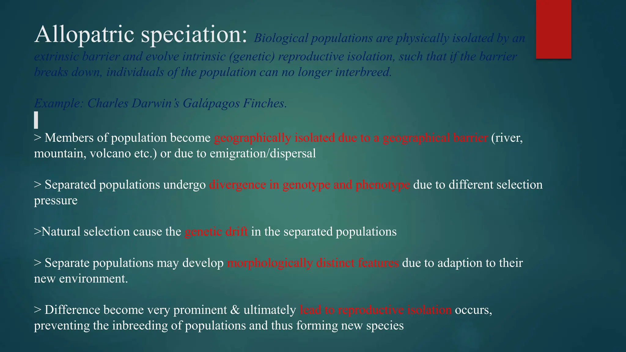 Allopatric speciation: Biological populations are physically isolated by an
extrinsic barrier and evolve intrinsic (genetic) reproductive isolation, such that if the barrier
breaks down, individuals of the population can no longer interbreed.
Example: Charles Darwin’s Galápagos Finches.
> Members of population become geographically isolated due to a geographical barrier (river,
mountain, volcano etc.) or due to emigration/dispersal
> Separated populations undergo divergence in genotype and phenotype due to different selection
pressure
>Natural selection cause the genetic drift in the separated populations
> Separate populations may develop morphologically distinct features due to adaption to their
new environment.
> Difference become very prominent & ultimately lead to reproductive isolation occurs,
preventing the inbreeding of populations and thus forming new species
 
