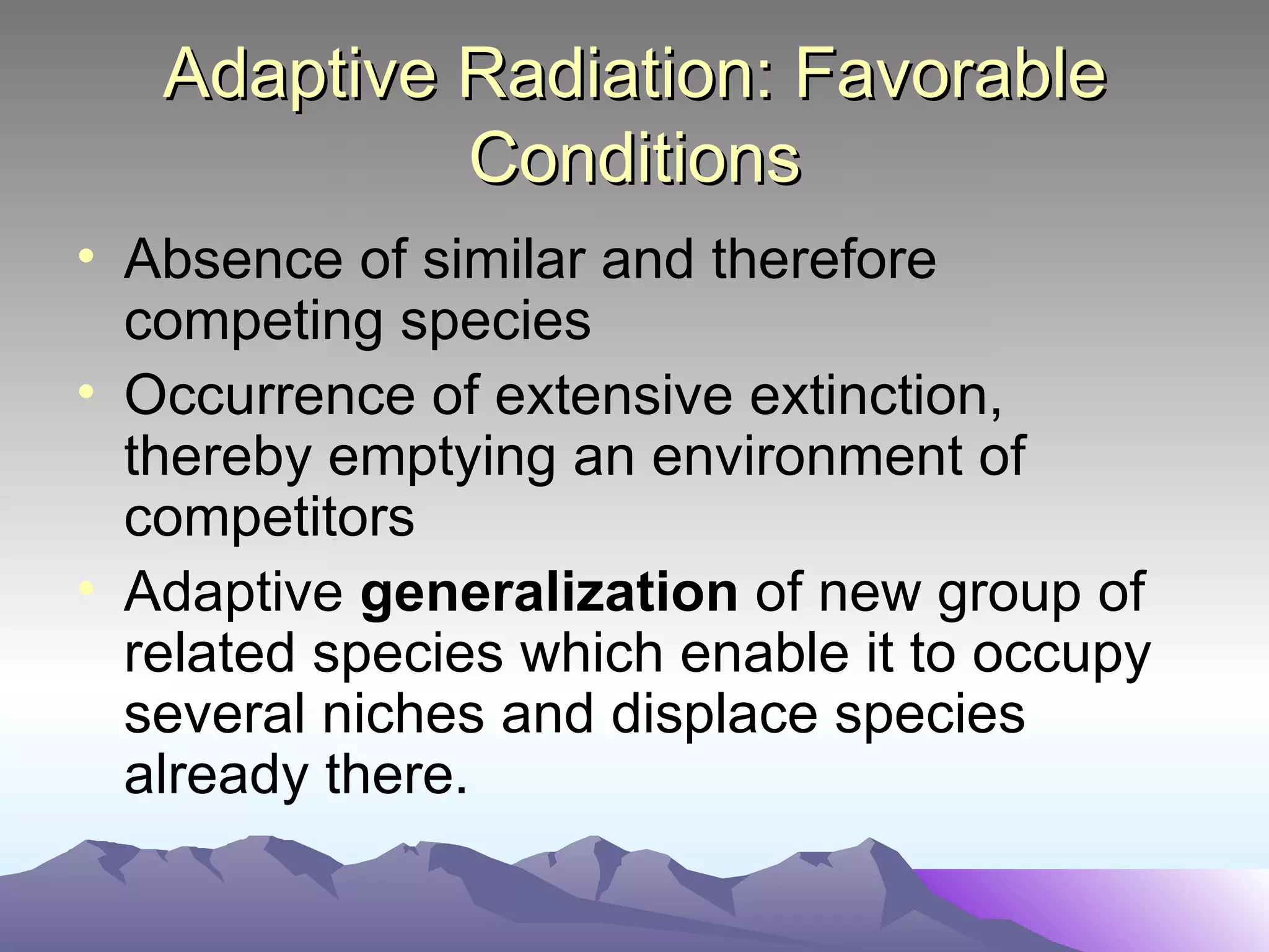 Adaptive Radiation: Favorable Conditions Absence of similar and therefore competing species Occurrence of extensive extinction, thereby emptying an environment of competitors Adaptive  generalization  of new group of related species which enable it to occupy several niches and displace species already there.  