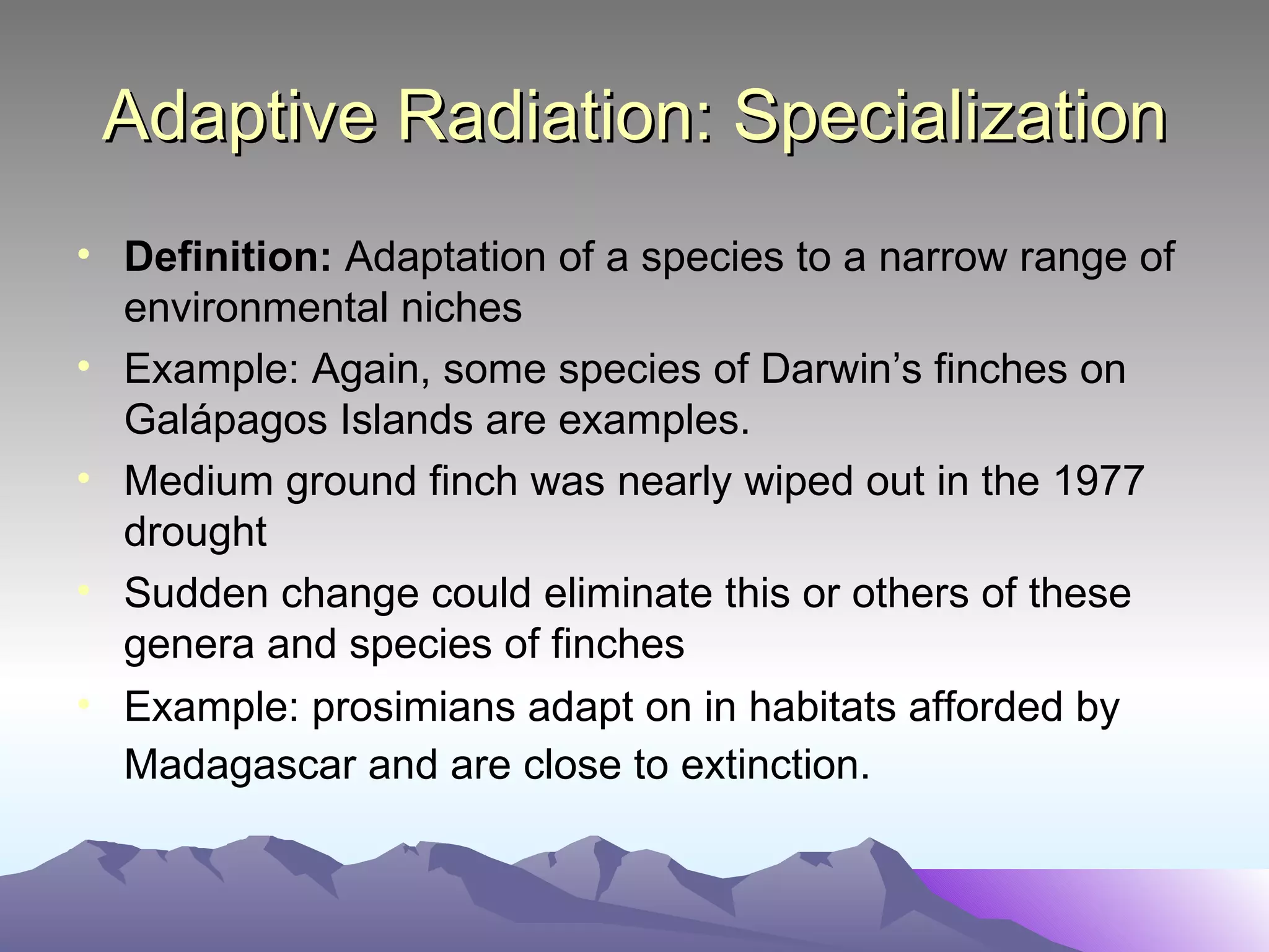 Adaptive Radiation: Specialization Definition:  Adaptation of a species to a narrow range of environmental niches Example: Again, some species of Darwin’s finches on Gal ápagos Islands are examples. Medium ground finch was nearly wiped out in the 1977 drought Sudden change could eliminate this or others of these genera and species of finches Example: prosimians adapt on in habitats afforded by Madagascar and are close to extinction.   