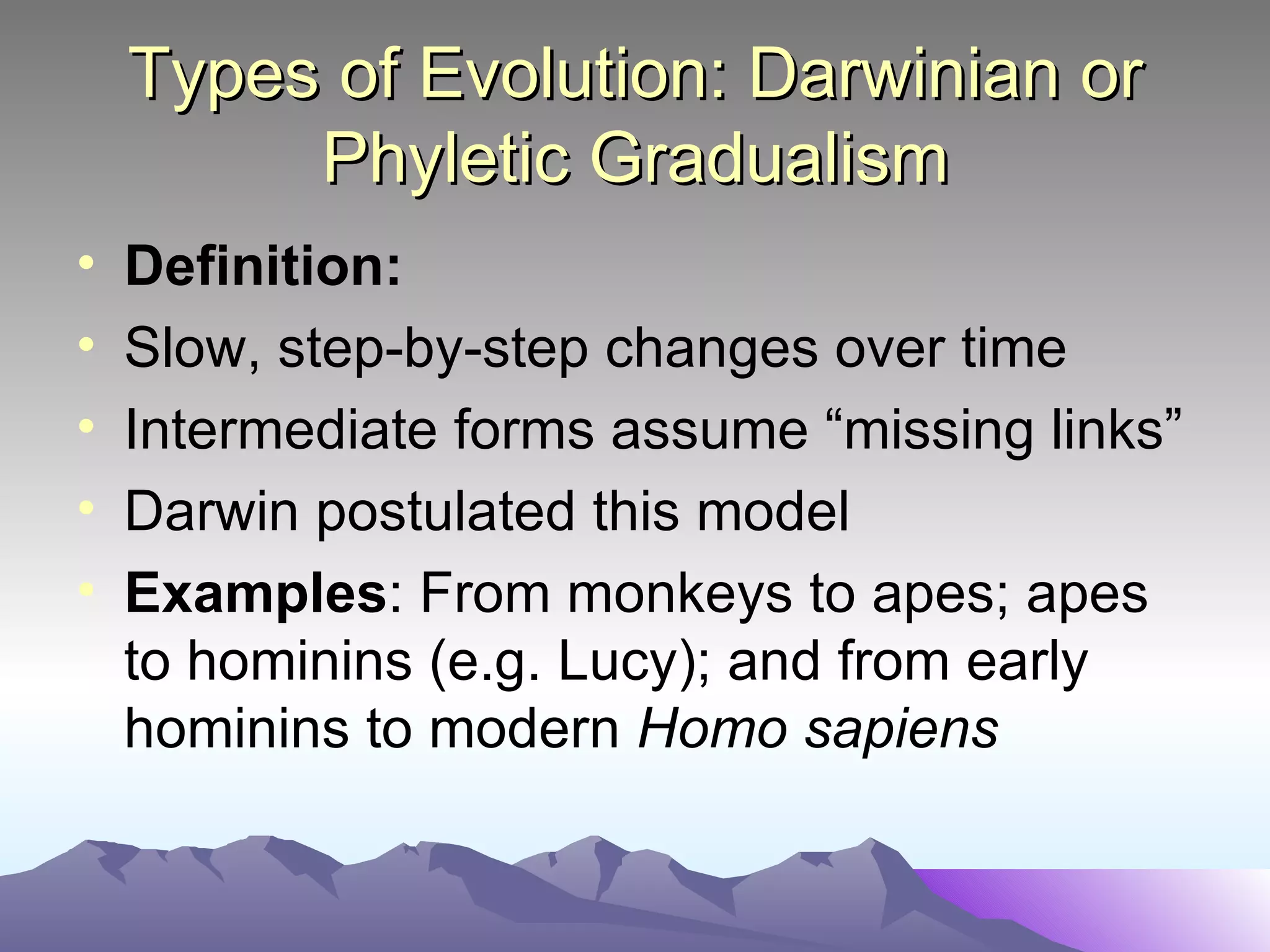 Types of Evolution: Darwinian or Phyletic Gradualism Definition: Slow, step-by-step changes over time Intermediate forms assume “missing links” Darwin postulated this model Examples : From monkeys to apes; apes to hominins (e.g. Lucy); and from early hominins to modern  Homo sapiens 