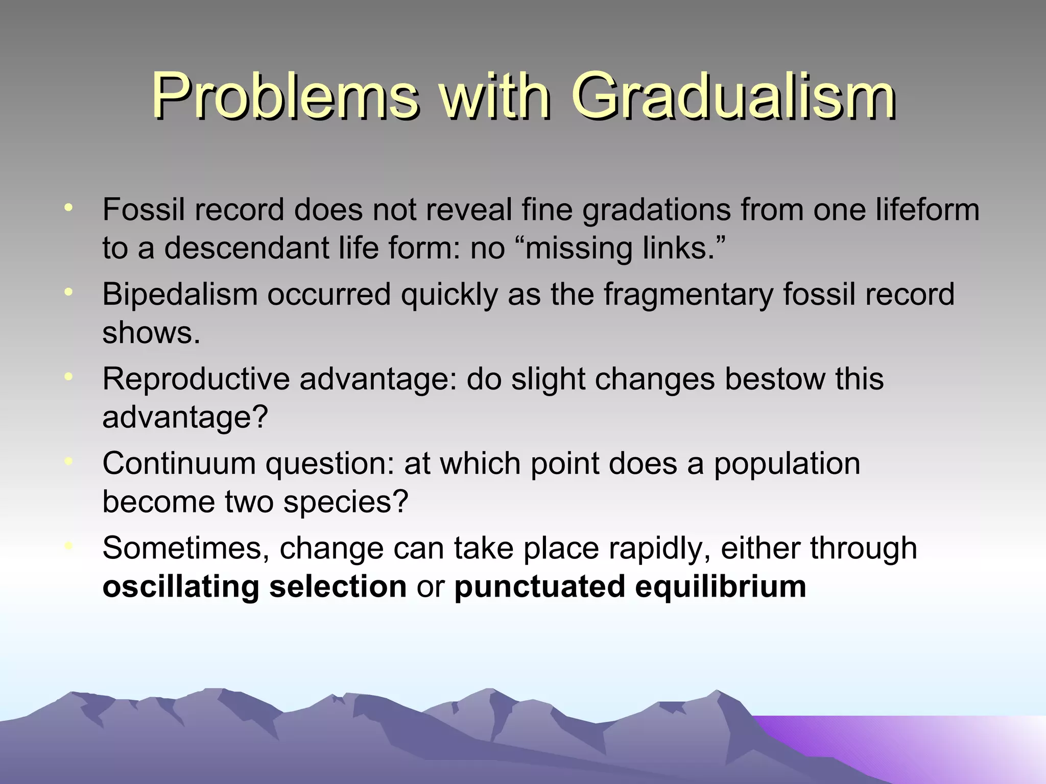 Problems with Gradualism Fossil record does not reveal fine gradations from one lifeform to a descendant life form: no “missing links.” Bipedalism occurred quickly as the fragmentary fossil record shows. Reproductive advantage: do slight changes bestow this advantage? Continuum question: at which point does a population become two species? Sometimes, change can take place rapidly, either through  oscillating selection  or  punctuated equilibrium 