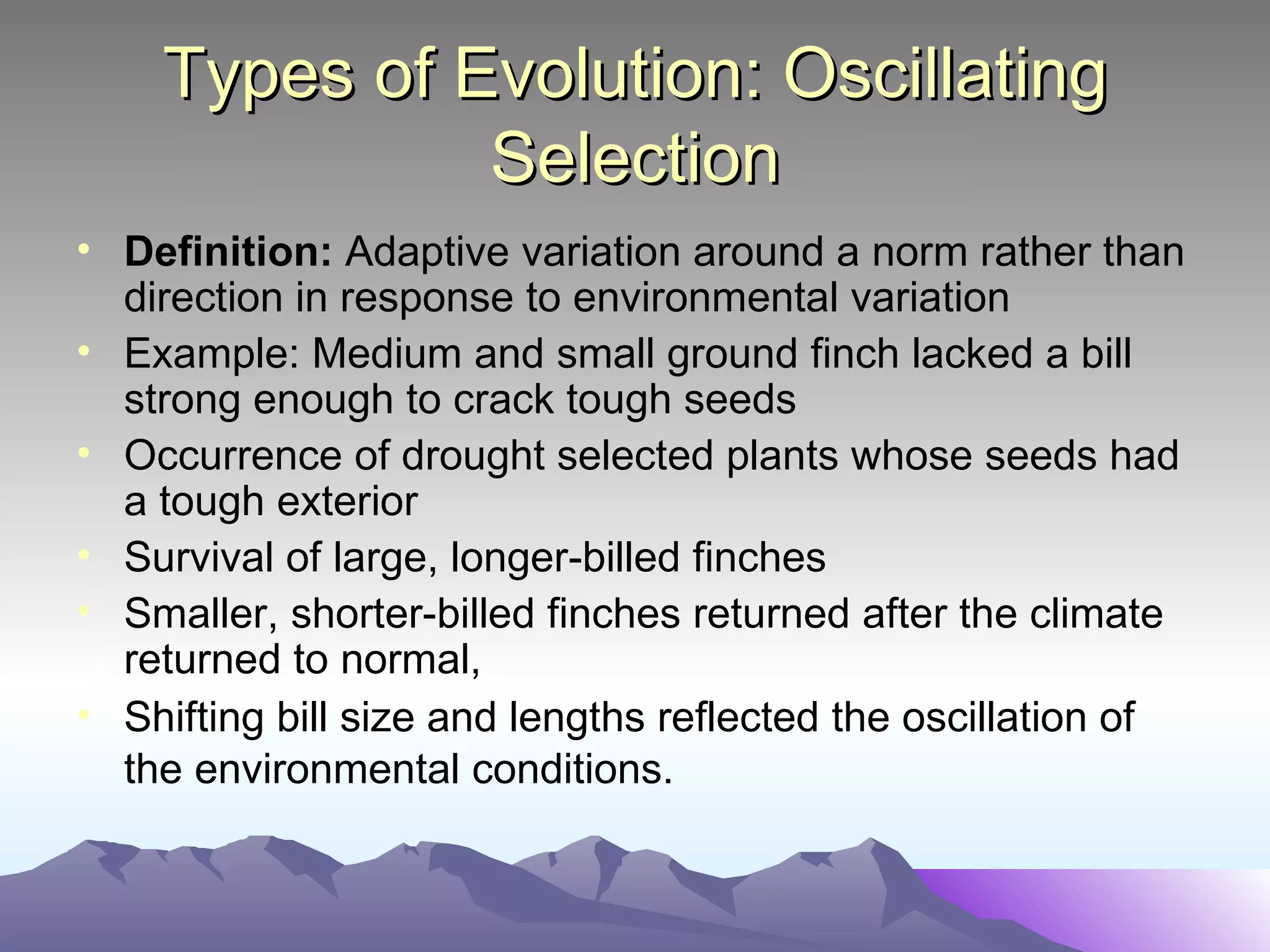 Types of Evolution: Oscillating Selection Definition:  Adaptive variation around a norm rather than direction in response to environmental variation Example: Medium and small ground finch lacked a bill strong enough to crack tough seeds Occurrence of drought selected plants whose seeds had a tough exterior Survival of large, longer-billed finches Smaller, shorter-billed finches returned after the climate returned to normal, Shifting bill size and lengths reflected the oscillation of the environmental conditions.   