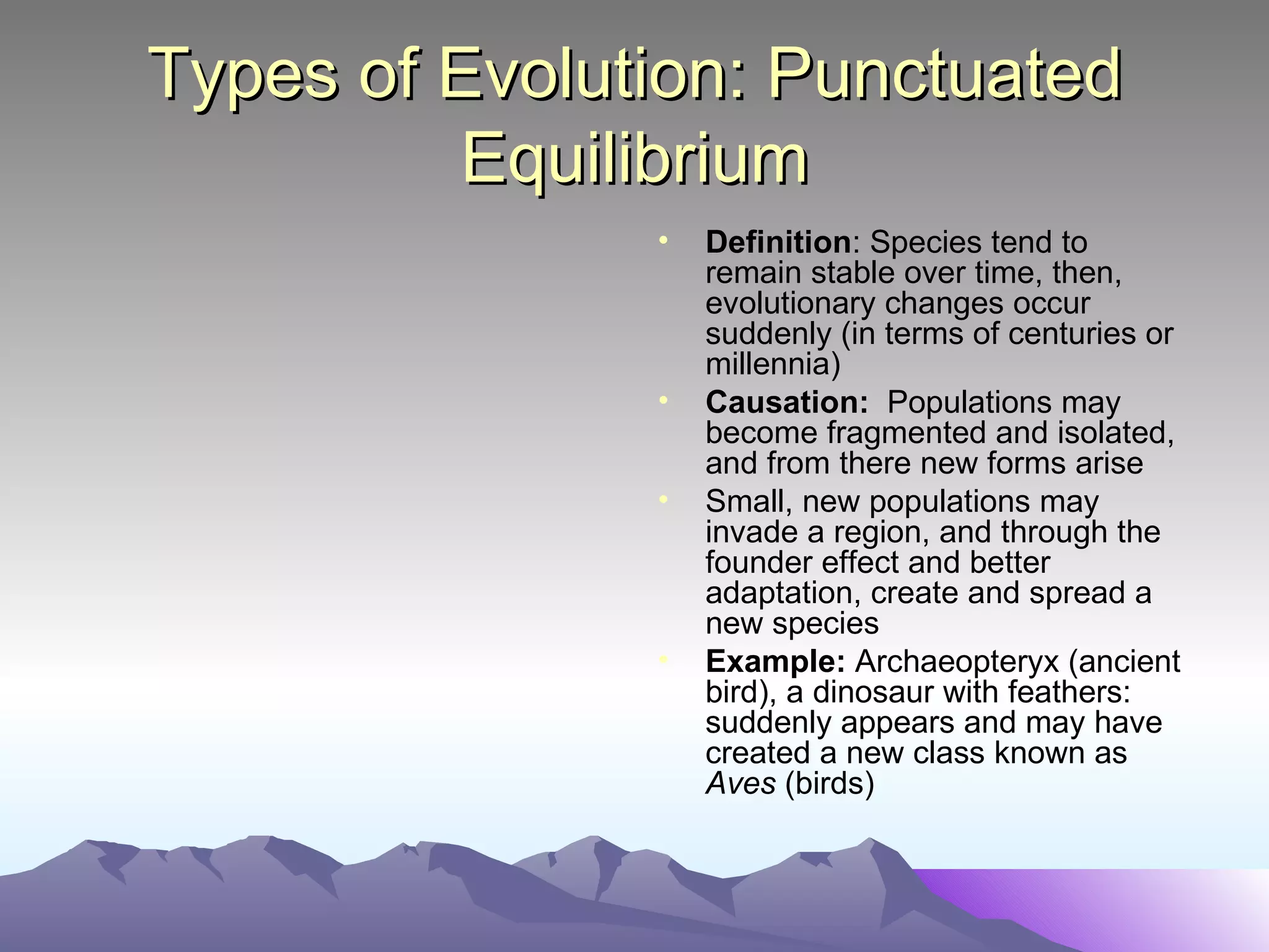 Types of Evolution: Punctuated Equilibrium Definition : Species tend to remain stable over time, then, evolutionary changes occur suddenly (in terms of centuries or millennia) Causation:   Populations may become fragmented and isolated, and from there new forms arise Small, new populations may invade a region, and through the founder effect and better adaptation, create and spread a new species Example:  Archaeopteryx (ancient bird), a dinosaur with feathers: suddenly appears and may have created a new class known as  Aves  (birds) 
