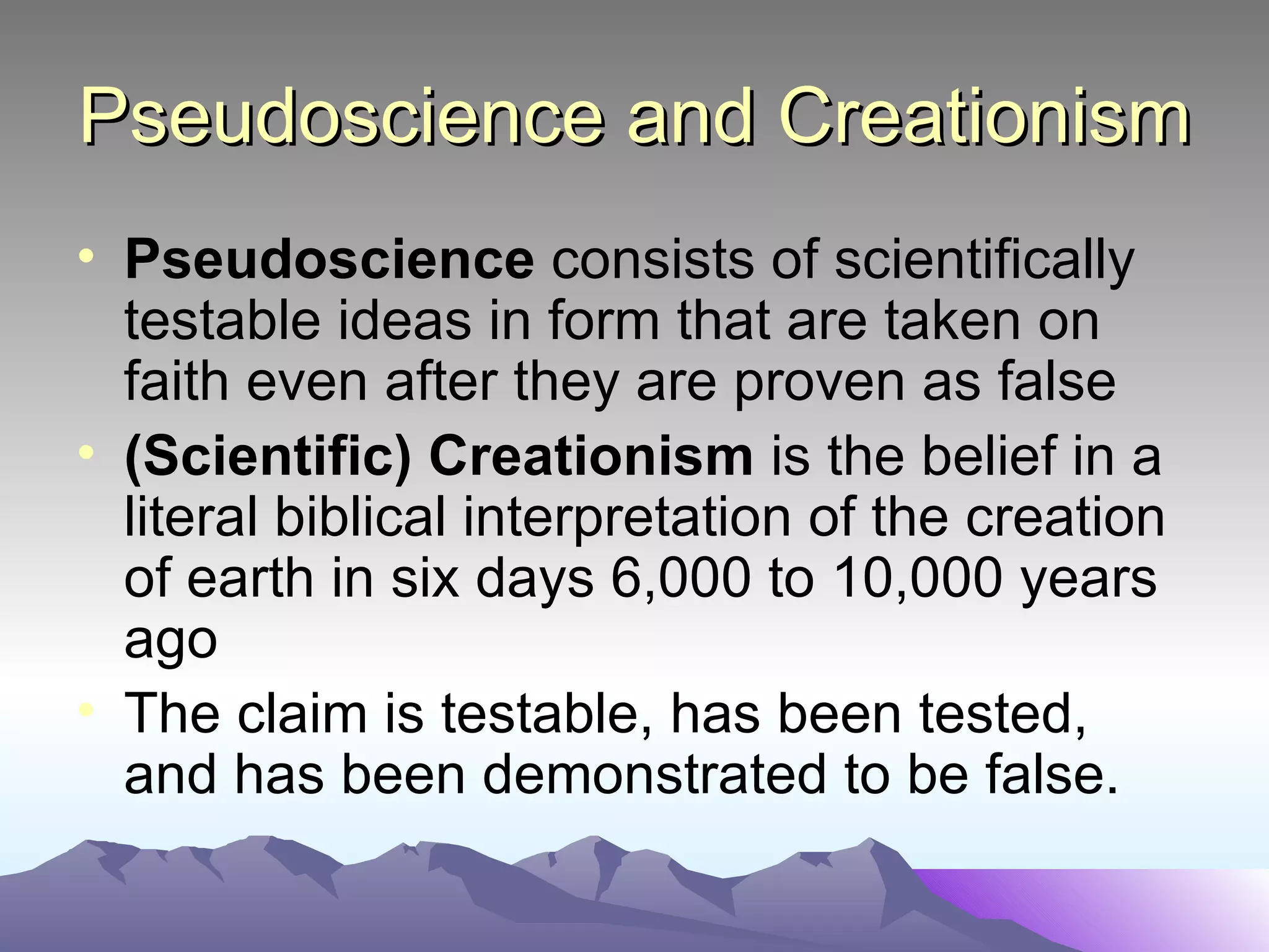 Pseudoscience and Creationism Pseudoscience  consists of scientifically testable ideas in form that are taken on faith even after they are proven as false (Scientific) Creationism  is the belief in a literal biblical interpretation of the creation of earth in six days 6,000 to 10,000 years ago The claim is testable, has been tested, and has been demonstrated to be false.  